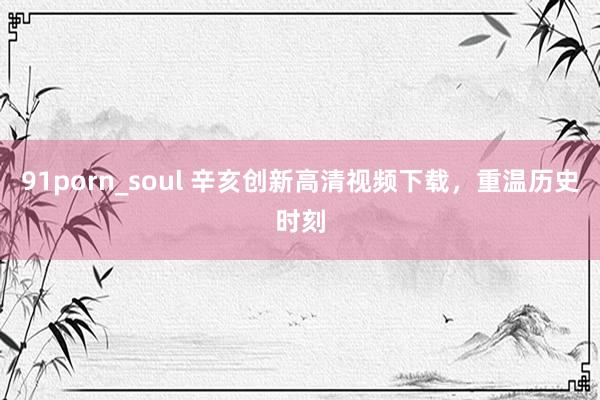 91porn_soul 辛亥创新高清视频下载，重温历史时刻