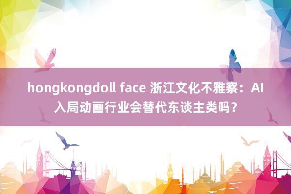 hongkongdoll face 浙江文化不雅察：AI入局动画行业会替代东谈主类吗？