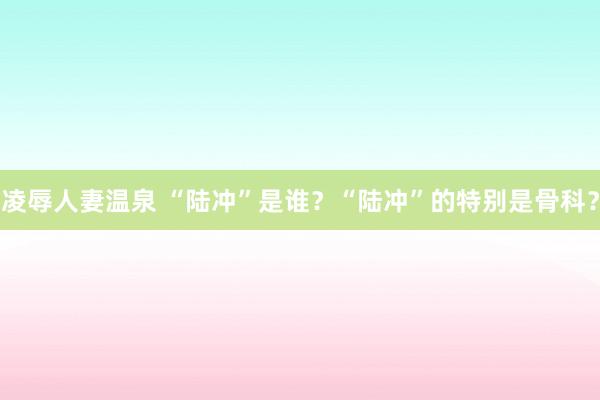 凌辱人妻温泉 “陆冲”是谁？“陆冲”的特别是骨科？