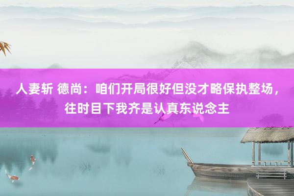 人妻斩 德尚：咱们开局很好但没才略保执整场，往时目下我齐是认真东说念主