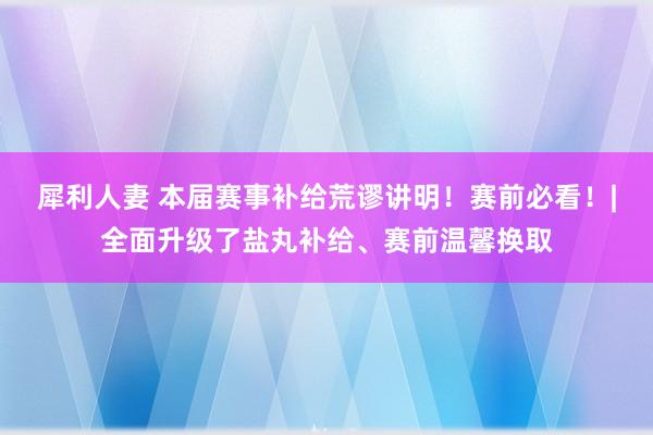 犀利人妻 本届赛事补给荒谬讲明！赛前必看！|全面升级了盐丸补给、赛前温馨换取