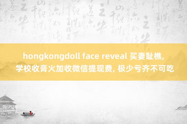 hongkongdoll face reveal 买妻耻樵, 学校收膏火加收微信提现费, 极少亏齐不可吃