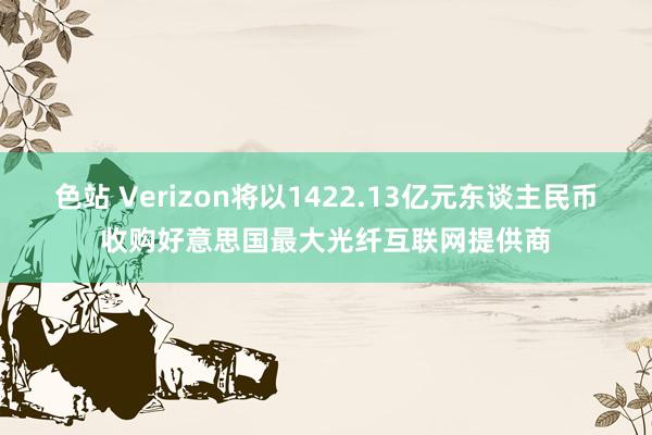 色站 Verizon将以1422.13亿元东谈主民币收购好意思国最大光纤互联网提供商