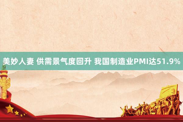 美妙人妻 供需景气度回升 我国制造业PMI达51.9%