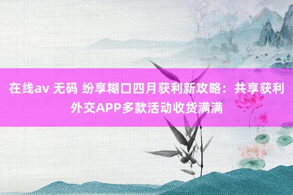 在线av 无码 纷享糊口四月获利新攻略：共享获利外交APP多款活动收货满满