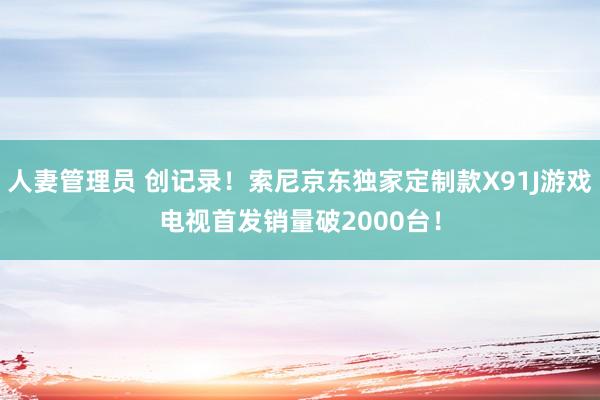 人妻管理员 创记录！索尼京东独家定制款X91J游戏电视首发销量破2000台！