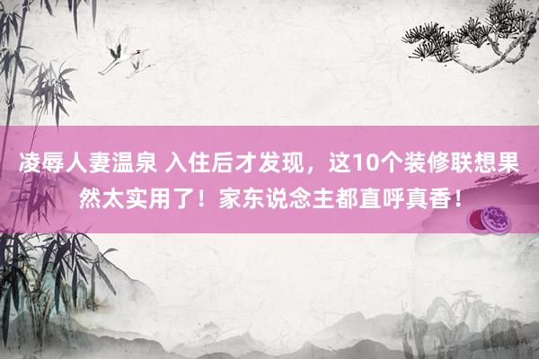 凌辱人妻温泉 入住后才发现，这10个装修联想果然太实用了！家东说念主都直呼真香！