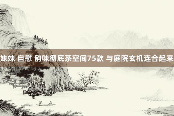 妹妹 自慰 韵味彻底茶空间75款 与庭院玄机连合起来