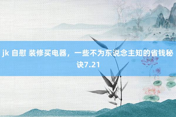 jk 自慰 装修买电器，一些不为东说念主知的省钱秘诀7.21