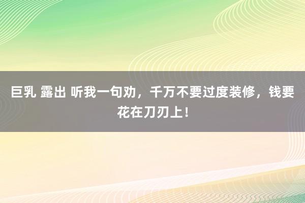 巨乳 露出 听我一句劝，千万不要过度装修，钱要花在刀刃上！