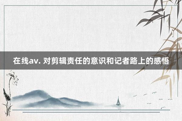 在线av. 对剪辑责任的意识和记者路上的感悟