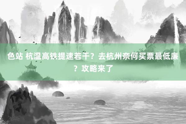 色站 杭温高铁提速若干？去杭州奈何买票最低廉？攻略来了