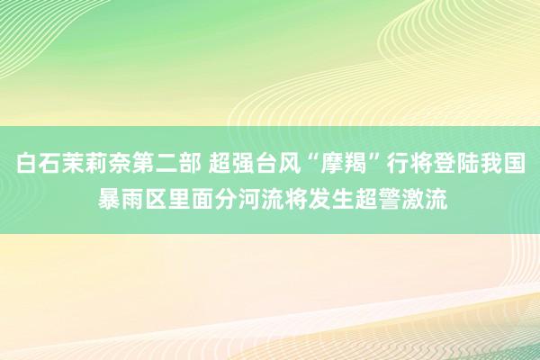 白石茉莉奈第二部 超强台风“摩羯”行将登陆我国 暴雨区里面分河流将发生超警激流