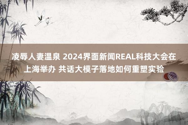 凌辱人妻温泉 2024界面新闻REAL科技大会在上海举办 共话大模子落地如何重塑实验