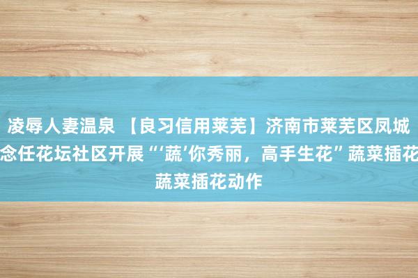 凌辱人妻温泉 【良习信用莱芜】济南市莱芜区凤城街说念任花坛社区开展“‘蔬’你秀丽，高手生花”蔬菜插花动作