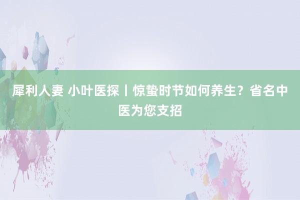 犀利人妻 小叶医探丨惊蛰时节如何养生？省名中医为您支招