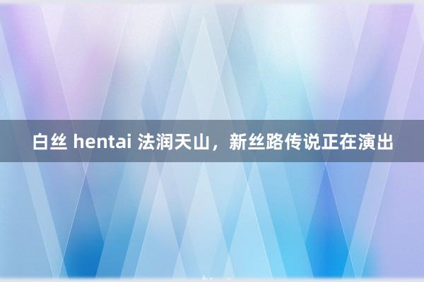 白丝 hentai 法润天山，新丝路传说正在演出