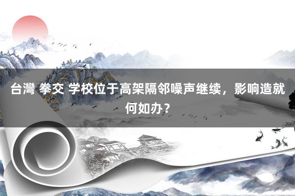 台灣 拳交 学校位于高架隔邻噪声继续，影响造就何如办？