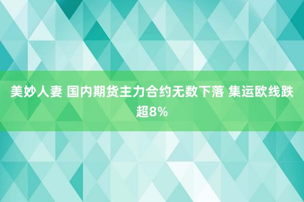 美妙人妻 国内期货主力合约无数下落 集运欧线跌超8%