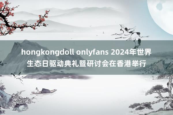 hongkongdoll onlyfans 2024年世界生态日驱动典礼暨研讨会在香港举行