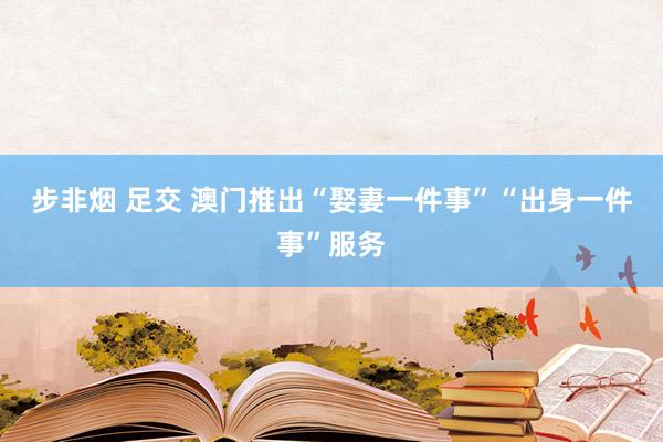 步非烟 足交 澳门推出“娶妻一件事”“出身一件事”服务