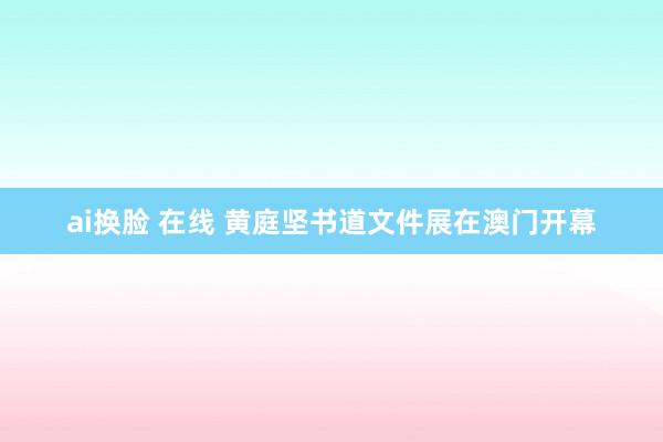 ai换脸 在线 黄庭坚书道文件展在澳门开幕