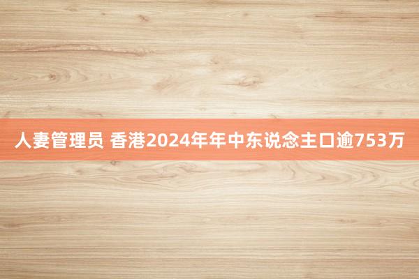 人妻管理员 香港2024年年中东说念主口逾753万