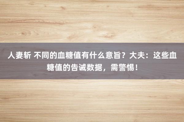 人妻斩 不同的血糖值有什么意旨？大夫：这些血糖值的告诫数据，需警惕！