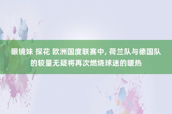 眼镜妹 探花 欧洲国度联赛中, 荷兰队与德国队的较量无疑将再次燃烧球迷的暖热