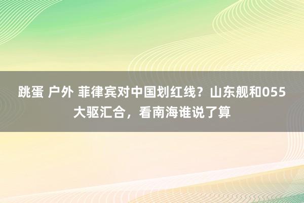 跳蛋 户外 菲律宾对中国划红线？山东舰和055大驱汇合，看南海谁说了算