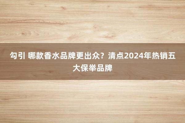 勾引 哪款香水品牌更出众？清点2024年热销五大保举品牌