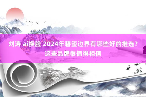 刘涛 ai换脸 2024年碧玺边界有哪些好的推选？这些品牌很值得相信