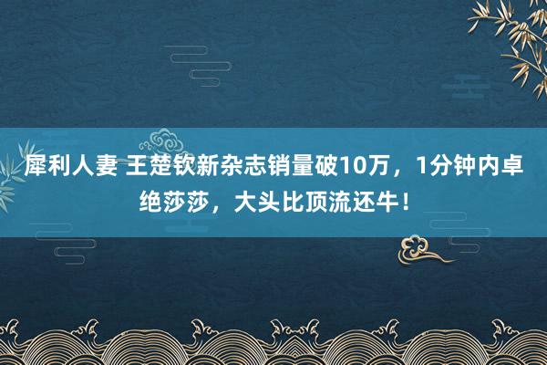 犀利人妻 王楚钦新杂志销量破10万，1分钟内卓绝莎莎，大头比顶流还牛！