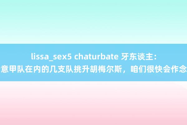 lissa_sex5 chaturbate 牙东谈主：包括意甲队在内的几支队挑升胡梅尔斯，咱们很快会作念决定