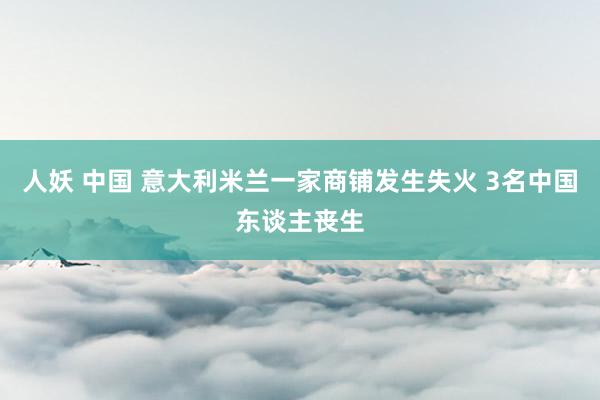 人妖 中国 意大利米兰一家商铺发生失火 3名中国东谈主丧生