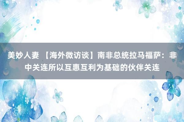 美妙人妻 【海外微访谈】南非总统拉马福萨：非中关连所以互惠互利为基础的伙伴关连