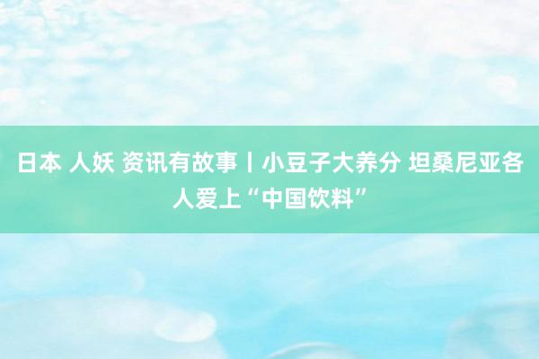 日本 人妖 资讯有故事丨小豆子大养分 坦桑尼亚各人爱上“中国饮料”