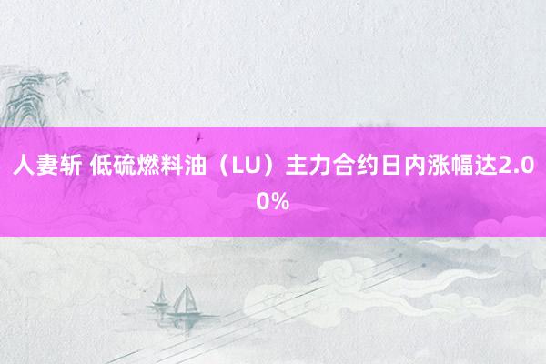 人妻斩 低硫燃料油（LU）主力合约日内涨幅达2.00%