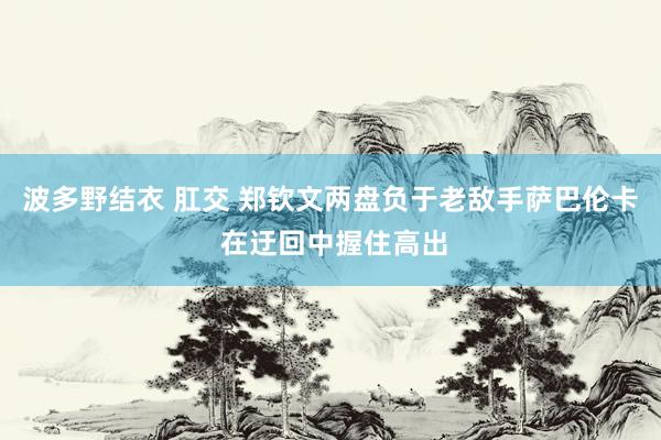 波多野结衣 肛交 郑钦文两盘负于老敌手萨巴伦卡 在迂回中握住高出