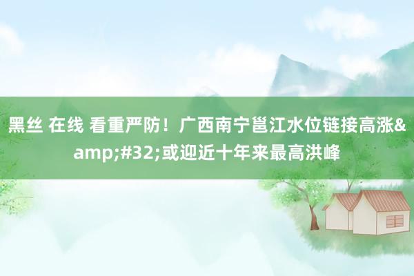 黑丝 在线 看重严防！广西南宁邕江水位链接高涨&#32;或迎近十年来最高洪峰