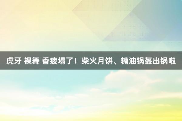 虎牙 裸舞 香疲塌了！柴火月饼、糖油锅盔出锅啦