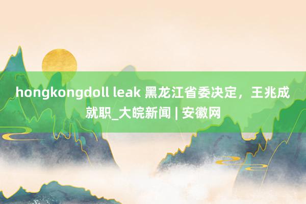 hongkongdoll leak 黑龙江省委决定，王兆成就职_大皖新闻 | 安徽网