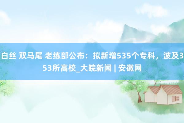 白丝 双马尾 老练部公布：拟新增535个专科，波及353所高校_大皖新闻 | 安徽网