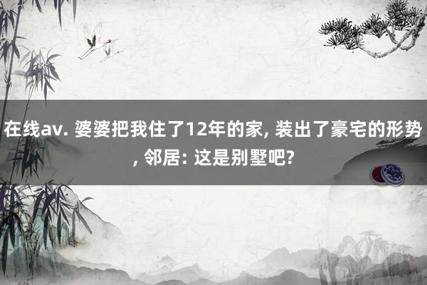 在线av. 婆婆把我住了12年的家, 装出了豪宅的形势, 邻居: 这是别墅吧?