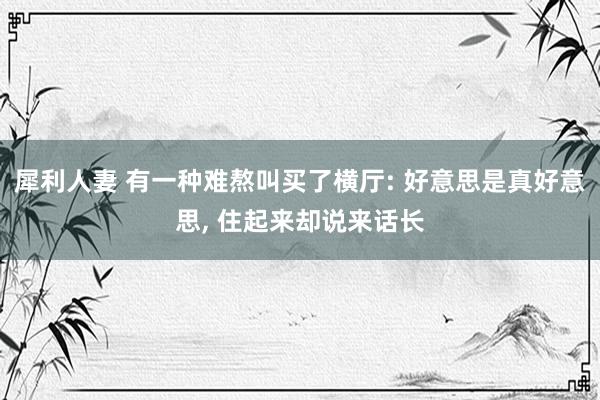 犀利人妻 有一种难熬叫买了横厅: 好意思是真好意思, 住起来却说来话长