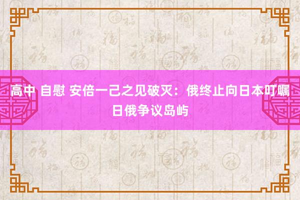 高中 自慰 安倍一己之见破灭：俄终止向日本叮嘱日俄争议岛屿