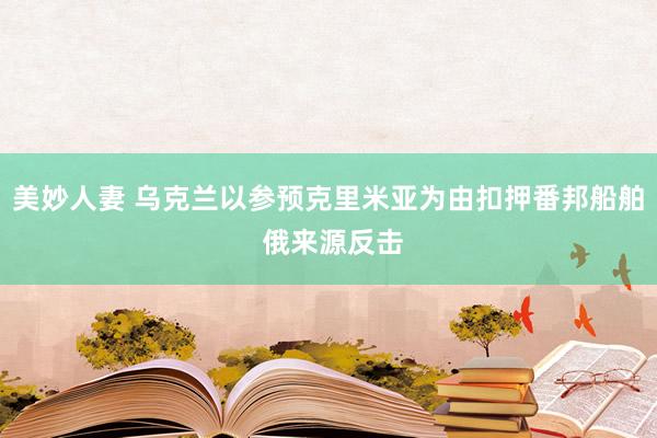 美妙人妻 乌克兰以参预克里米亚为由扣押番邦船舶 俄来源反击