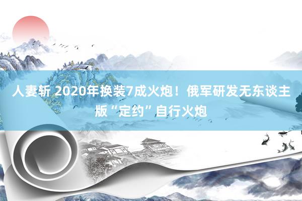 人妻斩 2020年换装7成火炮！俄军研发无东谈主版“定约”自行火炮