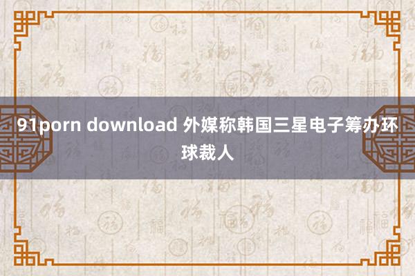 91porn download 外媒称韩国三星电子筹办环球裁人