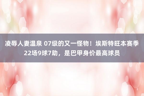 凌辱人妻温泉 07级的又一怪物！埃斯特旺本赛季22场9球7助，是巴甲身价最高球员